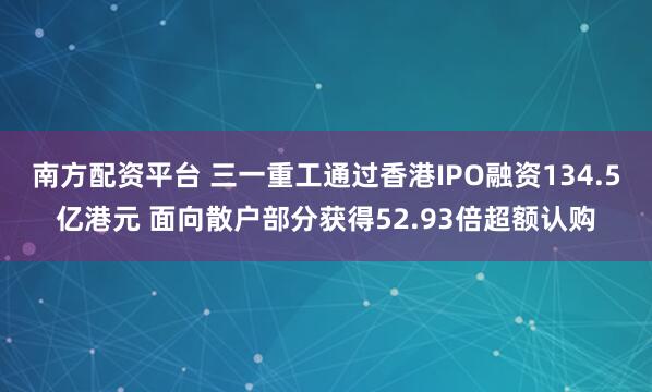 南方配资平台 三一重工通过香港IPO融资134.5亿港元 面向散户部分获得52.93倍超额认购