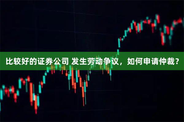 比较好的证券公司 发生劳动争议,如何申请仲裁?