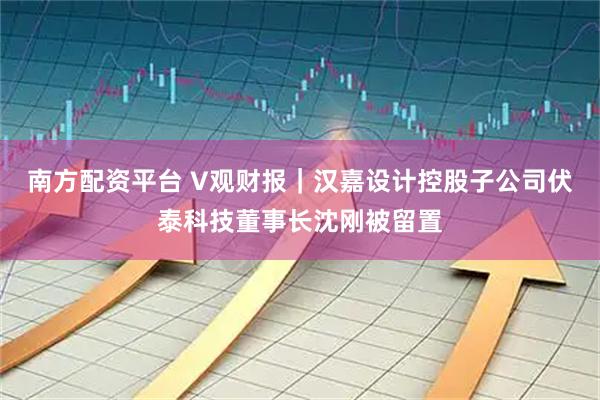 南方配资平台 V观财报｜汉嘉设计控股子公司伏泰科技董事长沈刚被留置