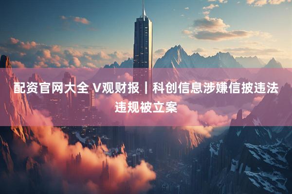 配资官网大全 V观财报｜科创信息涉嫌信披违法违规被立案
