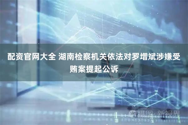 配资官网大全 湖南检察机关依法对罗增斌涉嫌受贿案提起公诉