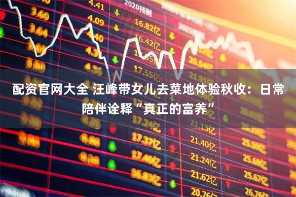 配资官网大全 汪峰带女儿去菜地体验秋收：日常陪伴诠释“真正的富养”