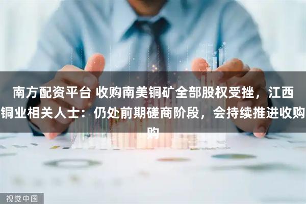 南方配资平台 收购南美铜矿全部股权受挫，江西铜业相关人士：仍处前期磋商阶段，会持续推进收购