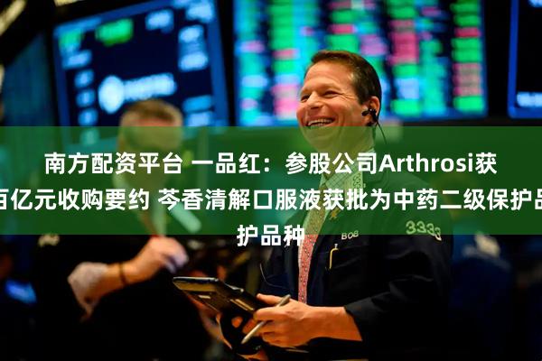 南方配资平台 一品红：参股公司Arthrosi获超百亿元收购要约 芩香清解口服液获批为中药二级保护品种
