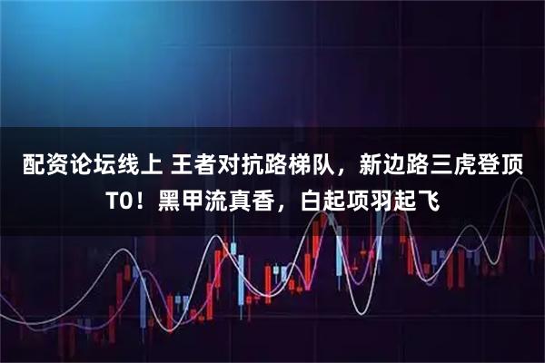 配资论坛线上 王者对抗路梯队，新边路三虎登顶T0！黑甲流真香，白起项羽起飞
