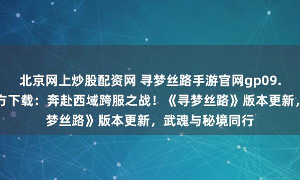北京网上炒股配资网 寻梦丝路手游官网gp09.com正版域名官方下载：奔赴西域跨服之战！《寻梦丝路》版本更新，武魂与秘境同行