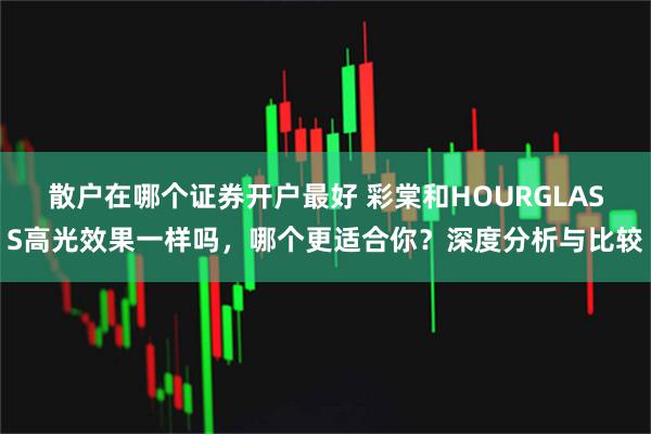 散户在哪个证券开户最好 彩棠和HOURGLASS高光效果一样吗，哪个更适合你？深度分析与比较