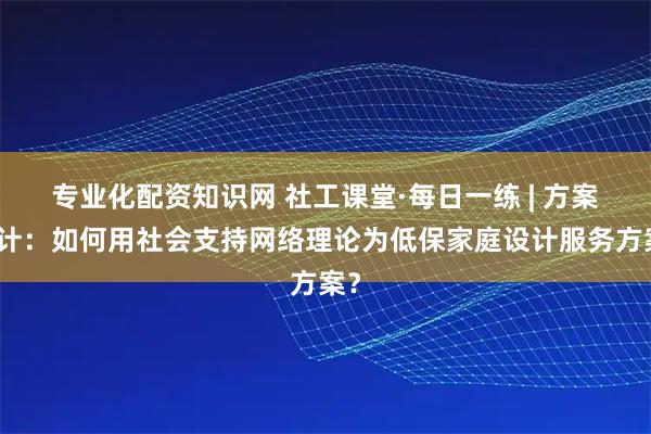 专业化配资知识网 社工课堂·每日一练 | 方案设计：如何用社会支持网络理论为低保家庭设计服务方案？