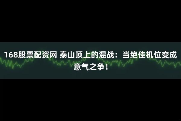 168股票配资网 泰山顶上的混战：当绝佳机位变成意气之争！
