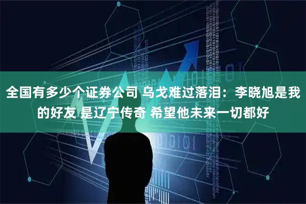 全国有多少个证券公司 乌戈难过落泪：李晓旭是我的好友 是辽宁传奇 希望他未来一切都好