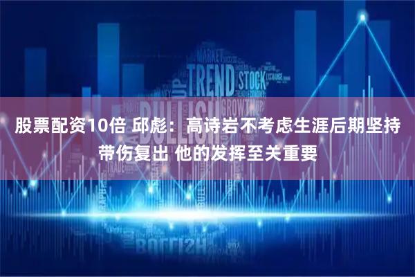 股票配资10倍 邱彪：高诗岩不考虑生涯后期坚持带伤复出 他的发挥至关重要