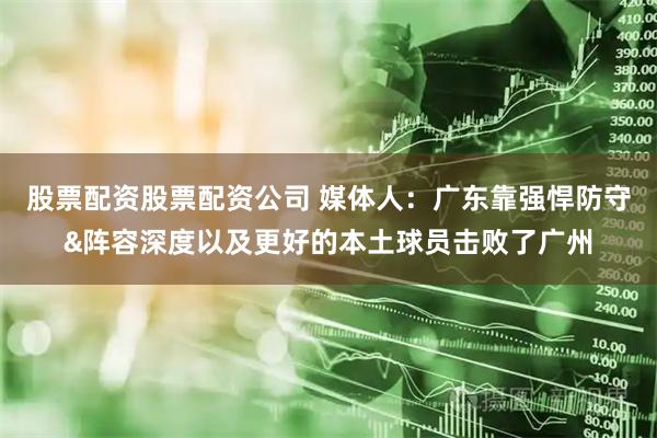 股票配资股票配资公司 媒体人：广东靠强悍防守&阵容深度以及更好的本土球员击败了广州
