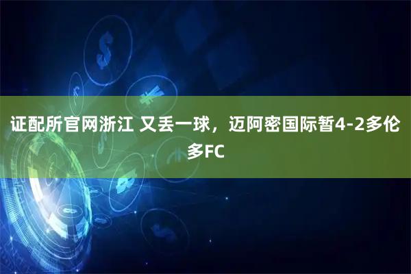 证配所官网浙江 又丢一球，迈阿密国际暂4-2多伦多FC
