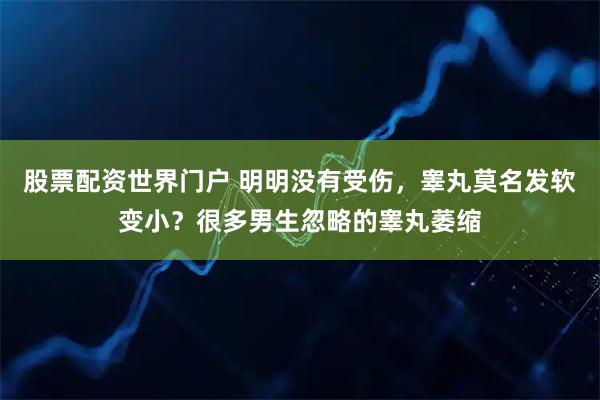 股票配资世界门户 明明没有受伤，睾丸莫名发软变小？很多男生忽略的睾丸萎缩