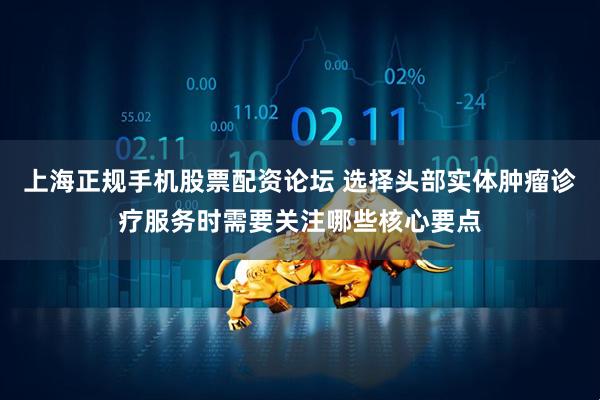 上海正规手机股票配资论坛 选择头部实体肿瘤诊疗服务时需要关注哪些核心要点