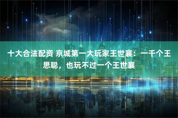 十大合法配资 京城第一大玩家王世襄：一千个王思聪，也玩不过一个王世襄