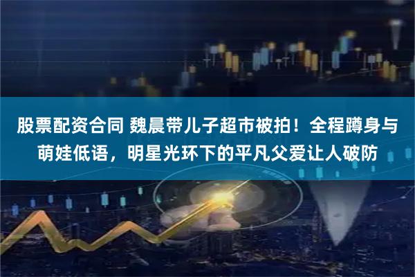 股票配资合同 魏晨带儿子超市被拍！全程蹲身与萌娃低语，明星光环下的平凡父爱让人破防