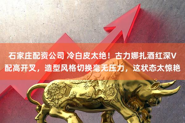 石家庄配资公司 冷白皮太绝！古力娜扎酒红深V配高开叉，造型风格切换毫无压力，这状态太惊艳