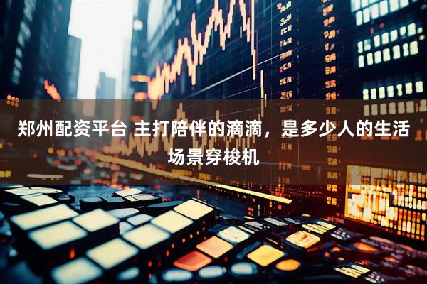 郑州配资平台 主打陪伴的滴滴，是多少人的生活场景穿梭机