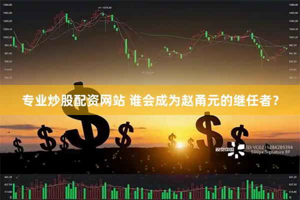 专业炒股配资网站 谁会成为赵甬元的继任者？