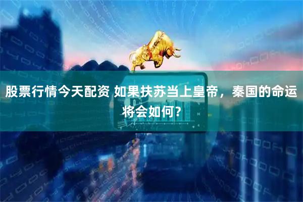 股票行情今天配资 如果扶苏当上皇帝，秦国的命运将会如何？