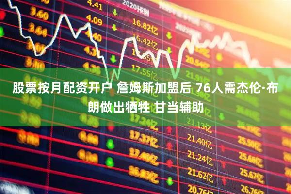 股票按月配资开户 詹姆斯加盟后 76人需杰伦·布朗做出牺牲 甘当辅助