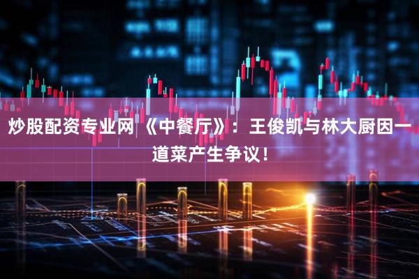 炒股配资专业网 《中餐厅》：王俊凯与林大厨因一道菜产生争议！