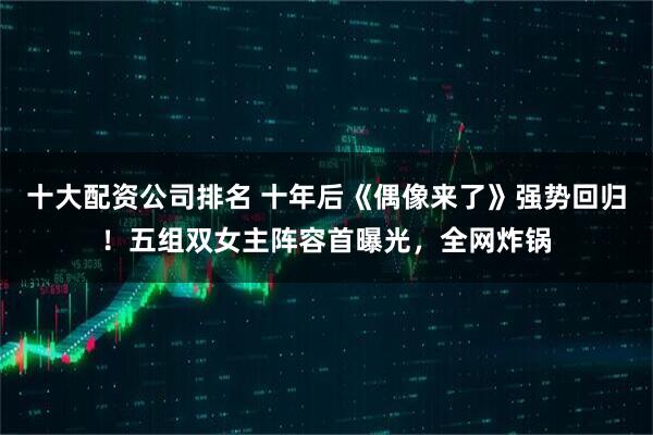 十大配资公司排名 十年后《偶像来了》强势回归!五组双女主阵容首曝光,全网炸锅