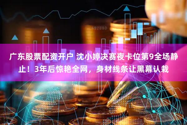 广东股票配资开户 沈小婷决赛夜卡位第9全场静止！3年后惊艳全网，身材线条让黑幕认栽