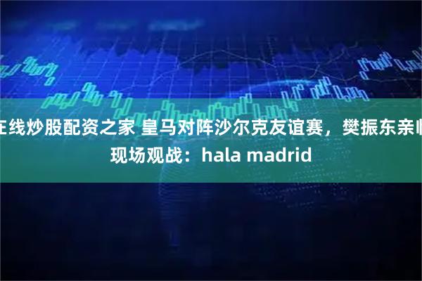 在线炒股配资之家 皇马对阵沙尔克友谊赛，樊振东亲临现场观战：hala madrid