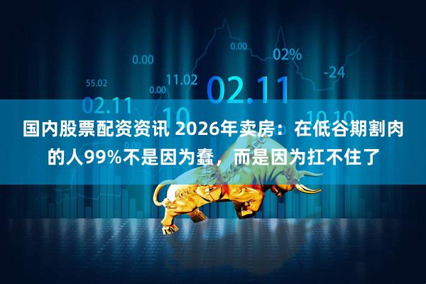 国内股票配资资讯 2026年卖房：在低谷期割肉的人99%不是因为蠢，而是因为扛不住了