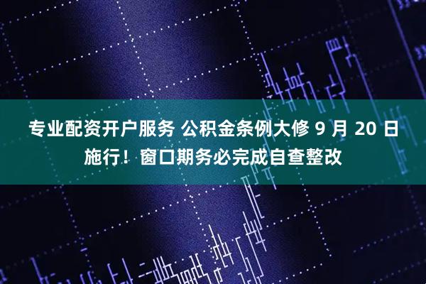 专业配资开户服务 公积金条例大修 9 月 20 日施行！窗口期务必完成自查整改