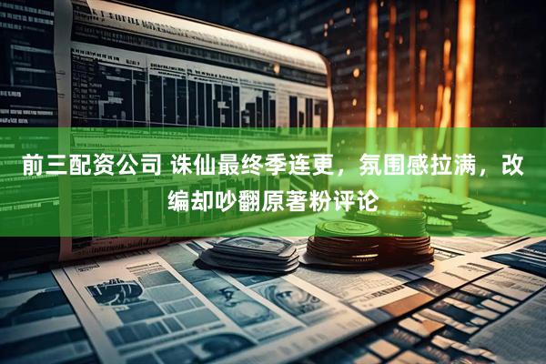 前三配资公司 诛仙最终季连更，氛围感拉满，改编却吵翻原著粉评论